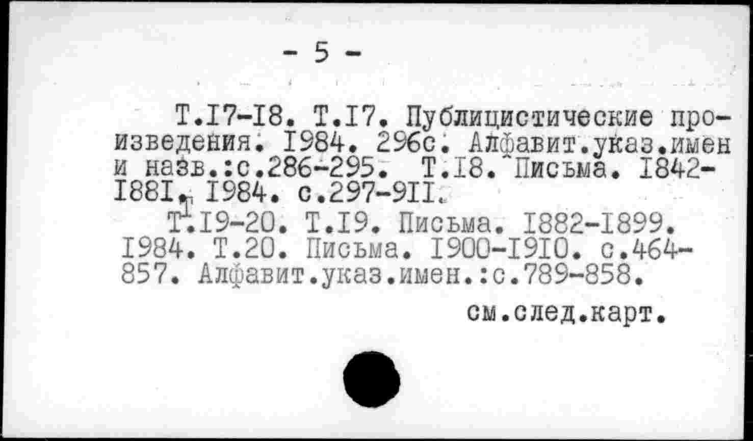 ﻿- 5 -
Т.17-18. Т.17. Публицистические произведения. 1984. 296с. Алфавит.указ.имен и назв.:с.286-295. Т.18. Письма. 1842-1881*, 1984. с.297-911.
Т.19-20. Т.19. Письма. 1882-1899. 1984. Т.20. Письма. 1900-1910. с.464-857. Алфавит.указ.имен.:с.789-858.
см.след.карт.